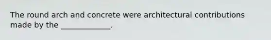 The round arch and concrete were architectural contributions made by the _____________.
