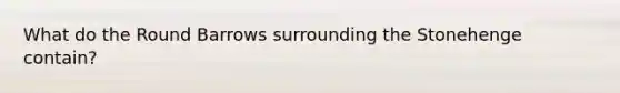 What do the Round Barrows surrounding the Stonehenge contain?