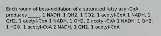 Each round of beta-oxidation of a saturated fatty acyl-CoA produces _____. 1 NADH, 1 QH2, 1 CO2, 1 acetyl-CoA 1 NADH, 1 QH2, 1 acetyl-CoA 1 NADH, 1 QH2, 2 acetyl-CoA 1 NADH, 1 QH2, 1 H2O, 1 acetyl-CoA 2 NADH, 1 QH2, 1 acetyl-CoA