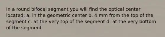 In a round bifocal segment you will find the optical center located: a. in the geometric center b. 4 mm from the top of the segment c. at the very top of the segment d. at the very bottom of the segment