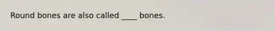 Round bones are also called ____ bones.