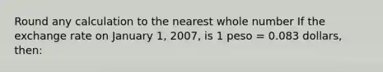 Round any calculation to the nearest whole number If the exchange rate on January 1, 2007, is 1 peso = 0.083 dollars, then: