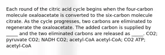 Each round of the citric acid cycle begins when the four-carbon molecule oxaloacetate is converted to the six-carbon molecule citrate. As the cycle progresses, two carbons are eliminated to regenerate the oxaloacetate. The added carbon is supplied by _____ and the two eliminated carbons are released as _____. CO2; pyruvate CO2; NADH CO2; acetyl-CoA acetyl-CoA; CO2 ATP; acetyl-CoA