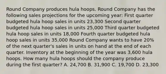 Round Company produces hula hoops. Round Company has the following sales projections for the upcoming​ year: First quarter budgeted hula hoop sales in units 23,300 Second quarter budgeted hula hoop sales in units 25,000 Third quarter budgeted hula hoop sales in units 18,000 Fourth quarter budgeted hula hoop sales in units 35,000 Round Company wants to have 20​% of the next​ quarter's sales in units on hand at the end of each quarter. Inventory at the beginning of the year was 3,600 hula hoops. How many hula hoops should the company produce during the first​ quarter? A. 24,700 B. 31,900 C. 19,700 D. 23,300