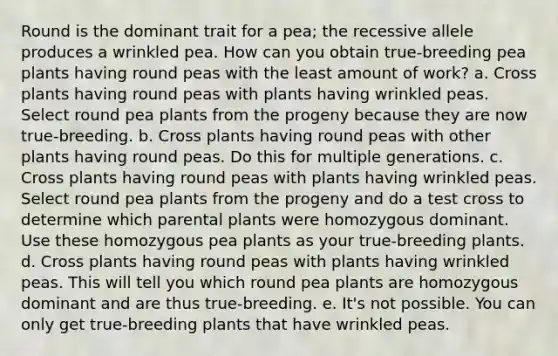 Round is the dominant trait for a pea; the recessive allele produces a wrinkled pea. How can you obtain true-breeding pea plants having round peas with the least amount of work? a. Cross plants having round peas with plants having wrinkled peas. Select round pea plants from the progeny because they are now true-breeding. b. Cross plants having round peas with other plants having round peas. Do this for multiple generations. c. Cross plants having round peas with plants having wrinkled peas. Select round pea plants from the progeny and do a test cross to determine which parental plants were homozygous dominant. Use these homozygous pea plants as your true-breeding plants. d. Cross plants having round peas with plants having wrinkled peas. This will tell you which round pea plants are homozygous dominant and are thus true-breeding. e. It's not possible. You can only get true-breeding plants that have wrinkled peas.