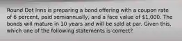 Round Dot Inns is preparing a bond offering with a coupon rate of 6 percent, paid semiannually, and a face value of 1,000. The bonds will mature in 10 years and will be sold at par. Given this, which one of the following statements is correct?