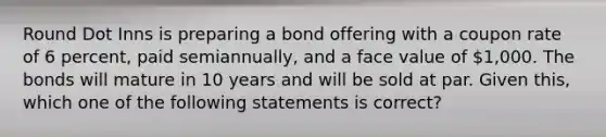 Round Dot Inns is preparing a bond offering with a coupon rate of 6 percent, paid semiannually, and a face value of 1,000. The bonds will mature in 10 years and will be sold at par. Given this, which one of the following statements is correct?