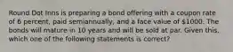 Round Dot Inns is preparing a bond offering with a coupon rate of 6 percent, paid semiannually, and a face value of 1000. The bonds will mature in 10 years and will be sold at par. Given this, which one of the following statements is correct?