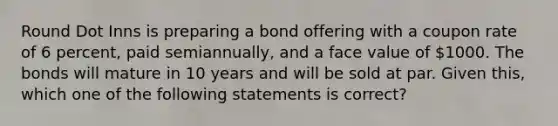 Round Dot Inns is preparing a bond offering with a coupon rate of 6 percent, paid semiannually, and a face value of 1000. The bonds will mature in 10 years and will be sold at par. Given this, which one of the following statements is correct?