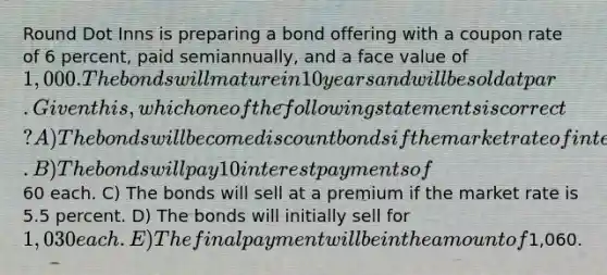 Round Dot Inns is preparing a bond offering with a coupon rate of 6 percent, paid semiannually, and a face value of 1,000. The bonds will mature in 10 years and will be sold at par. Given this, which one of the following statements is correct? A) The bonds will become discount bonds if the market rate of interest declines. B) The bonds will pay 10 interest payments of60 each. C) The bonds will sell at a premium if the market rate is 5.5 percent. D) The bonds will initially sell for 1,030 each. E) The final payment will be in the amount of1,060.