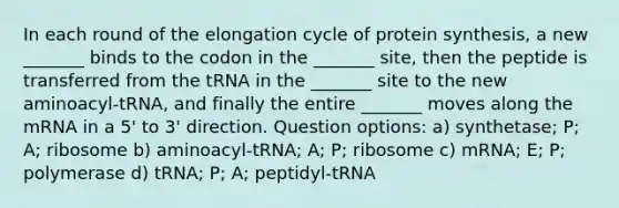 In each round of the elongation cycle of protein synthesis, a new _______ binds to the codon in the _______ site, then the peptide is transferred from the tRNA in the _______ site to the new aminoacyl-tRNA, and finally the entire _______ moves along the mRNA in a 5' to 3' direction. Question options: a) synthetase; P; A; ribosome b) aminoacyl-tRNA; A; P; ribosome c) mRNA; E; P; polymerase d) tRNA; P; A; peptidyl-tRNA