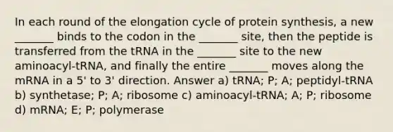 In each round of the elongation cycle of protein synthesis, a new _______ binds to the codon in the _______ site, then the peptide is transferred from the tRNA in the _______ site to the new aminoacyl-tRNA, and finally the entire _______ moves along the mRNA in a 5' to 3' direction. Answer a) tRNA; P; A; peptidyl-tRNA b) synthetase; P; A; ribosome c) aminoacyl-tRNA; A; P; ribosome d) mRNA; E; P; polymerase