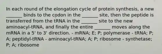 In each round of the elongation cycle of protein synthesis, a new _______ binds to the codon in the _______ site, then the peptide is transferred from the tRNA in the _______ site to the new aminoacyl-tRNA, and finally the entire _______ moves along the mRNA in a 5' to 3' direction. - mRNA; E; P; polymerase - tRNA; P; A; peptidyl-tRNA - aminoacyl-tRNA; A; P; ribosome - synthetase; P; A; ribosome