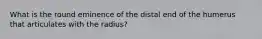 What is the round eminence of the distal end of the humerus that articulates with the radius?