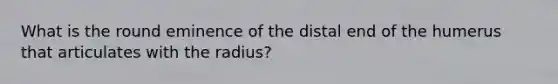 What is the round eminence of the distal end of the humerus that articulates with the radius?