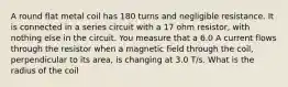 A round flat metal coil has 180 turns and negligible resistance. It is connected in a series circuit with a 17 ohm resistor, with nothing else in the circuit. You measure that a 6.0 A current flows through the resistor when a magnetic field through the coil, perpendicular to its area, is changing at 3.0 T/s. What is the radius of the coil