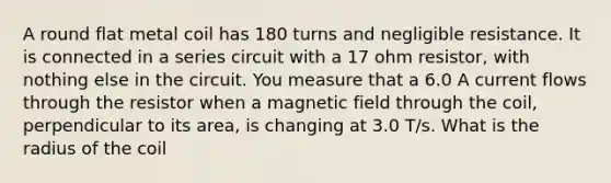 A round flat metal coil has 180 turns and negligible resistance. It is connected in a series circuit with a 17 ohm resistor, with nothing else in the circuit. You measure that a 6.0 A current flows through the resistor when a magnetic field through the coil, perpendicular to its area, is changing at 3.0 T/s. What is the radius of the coil