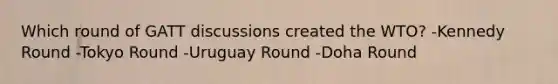 Which round of GATT discussions created the WTO? -Kennedy Round -Tokyo Round -Uruguay Round -Doha Round