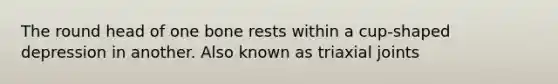 The round head of one bone rests within a cup-shaped depression in another. Also known as triaxial joints