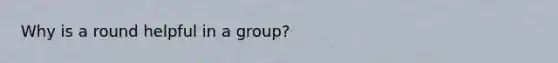 Why is a round helpful in a group?