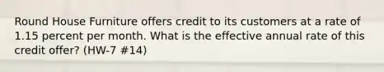 Round House Furniture offers credit to its customers at a rate of 1.15 percent per month. What is the effective annual rate of this credit offer? (HW-7 #14)