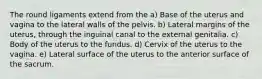 The round ligaments extend from the a) Base of the uterus and vagina to the lateral walls of the pelvis. b) Lateral margins of the uterus, through the inguinal canal to the external genitalia. c) Body of the uterus to the fundus. d) Cervix of the uterus to the vagina. e) Lateral surface of the uterus to the anterior surface of the sacrum.