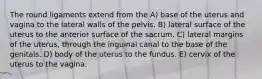 The round ligaments extend from the A) base of the uterus and vagina to the lateral walls of the pelvis. B) lateral surface of the uterus to the anterior surface of the sacrum. C) lateral margins of the uterus, through the inguinal canal to the base of the genitals. D) body of the uterus to the fundus. E) cervix of the uterus to the vagina.