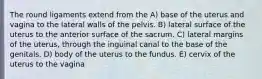 The round ligaments extend from the A) base of the uterus and vagina to the lateral walls of the pelvis. B) lateral surface of the uterus to the anterior surface of the sacrum. C) lateral margins of the uterus, through the inguinal canal to the base of the genitals. D) body of the uterus to the fundus. E) cervix of the uterus to the vagina