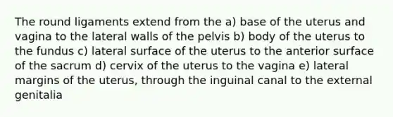 The round ligaments extend from the a) base of the uterus and vagina to the lateral walls of the pelvis b) body of the uterus to the fundus c) lateral surface of the uterus to the anterior surface of the sacrum d) cervix of the uterus to the vagina e) lateral margins of the uterus, through the inguinal canal to the external genitalia