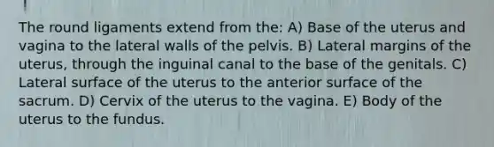 The round ligaments extend from the: A) Base of the uterus and vagina to the lateral walls of the pelvis. B) Lateral margins of the uterus, through the inguinal canal to the base of the genitals. C) Lateral surface of the uterus to the anterior surface of the sacrum. D) Cervix of the uterus to the vagina. E) Body of the uterus to the fundus.