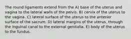 The round ligaments extend from the A) base of the uterus and vagina to the lateral walls of the pelvis. B) cervix of the uterus to the vagina. C) lateral surface of the uterus to the anterior surface of the sacrum. D) lateral margins of the uterus, through the inguinal canal to the external genitalia. E) body of the uterus to the fundus.