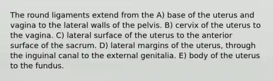 The round ligaments extend from the A) base of the uterus and vagina to the lateral walls of the pelvis. B) cervix of the uterus to the vagina. C) lateral surface of the uterus to the anterior surface of the sacrum. D) lateral margins of the uterus, through the inguinal canal to the external genitalia. E) body of the uterus to the fundus.