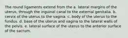 The round ligaments extend from the a. lateral margins of the uterus, through the inguinal canal to the external genitalia. b. cervix of the uterus to the vagina. c. body of the uterus to the fundus. d. base of the uterus and vagina to the lateral walls of the pelvis. e. lateral surface of the uterus to the anterior surface of the sacrum.