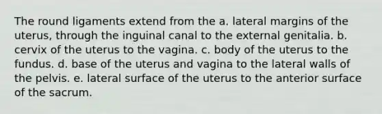 The round ligaments extend from the a. lateral margins of the uterus, through the inguinal canal to the external genitalia. b. cervix of the uterus to the vagina. c. body of the uterus to the fundus. d. base of the uterus and vagina to the lateral walls of the pelvis. e. lateral surface of the uterus to the anterior surface of the sacrum.