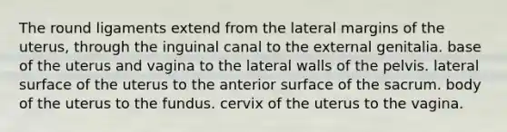 The round ligaments extend from the lateral margins of the uterus, through the inguinal canal to the external genitalia. base of the uterus and vagina to the lateral walls of the pelvis. lateral surface of the uterus to the anterior surface of the sacrum. body of the uterus to the fundus. cervix of the uterus to the vagina.