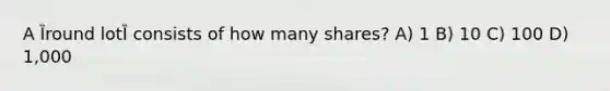 A Ȉround lotȈ consists of how many shares? A) 1 B) 10 C) 100 D) 1,000