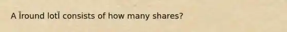 A Ȉround lotȈ consists of how many shares?