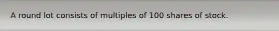 A round lot consists of multiples of 100 shares of stock.