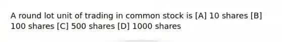 A round lot unit of trading in common stock is [A] 10 shares [B] 100 shares [C] 500 shares [D] 1000 shares