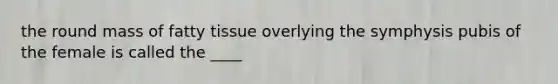 the round mass of fatty tissue overlying the symphysis pubis of the female is called the ____
