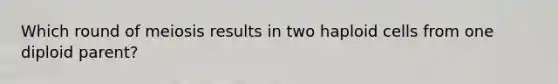 Which round of meiosis results in two haploid cells from one diploid parent?