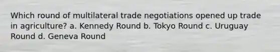 Which round of multilateral trade negotiations opened up trade in agriculture? a. Kennedy Round b. Tokyo Round c. Uruguay Round d. Geneva Round