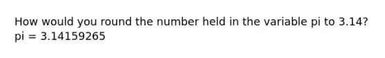 How would you round the number held in the variable pi to 3.14? pi = 3.14159265