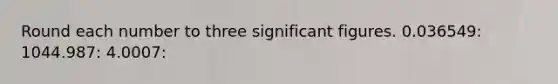 Round each number to three significant figures. 0.036549: 1044.987: 4.0007: