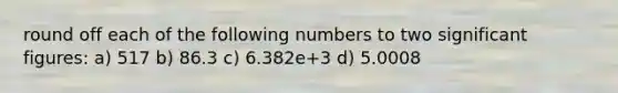 round off each of the following numbers to two significant figures: a) 517 b) 86.3 c) 6.382e+3 d) 5.0008