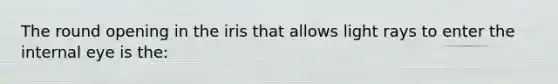 The round opening in the iris that allows light rays to enter the internal eye is​ the: