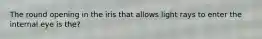 The round opening in the iris that allows light rays to enter the internal eye is the?