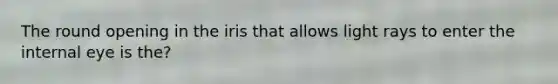 The round opening in the iris that allows light rays to enter the internal eye is the?