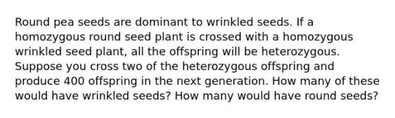 Round pea seeds are dominant to wrinkled seeds. If a homozygous round seed plant is crossed with a homozygous wrinkled seed plant, all the offspring will be heterozygous. Suppose you cross two of the heterozygous offspring and produce 400 offspring in the next generation. How many of these would have wrinkled seeds? How many would have round seeds?