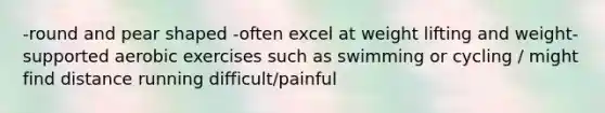 -round and pear shaped -often excel at weight lifting and weight-supported aerobic exercises such as swimming or cycling / might find distance running difficult/painful